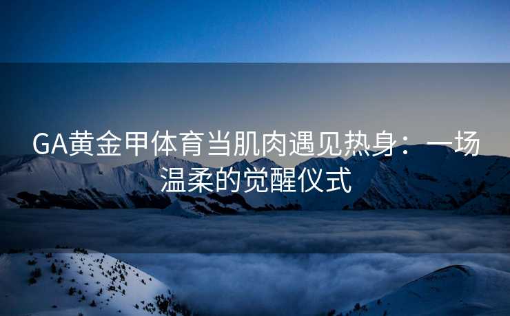 GA黄金甲体育当肌肉遇见热身：一场温柔的觉醒仪式