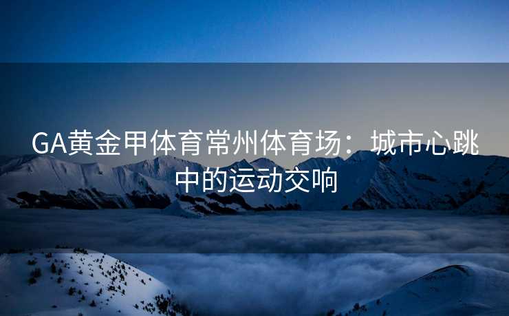 GA黄金甲体育常州体育场：城市心跳中的运动交响