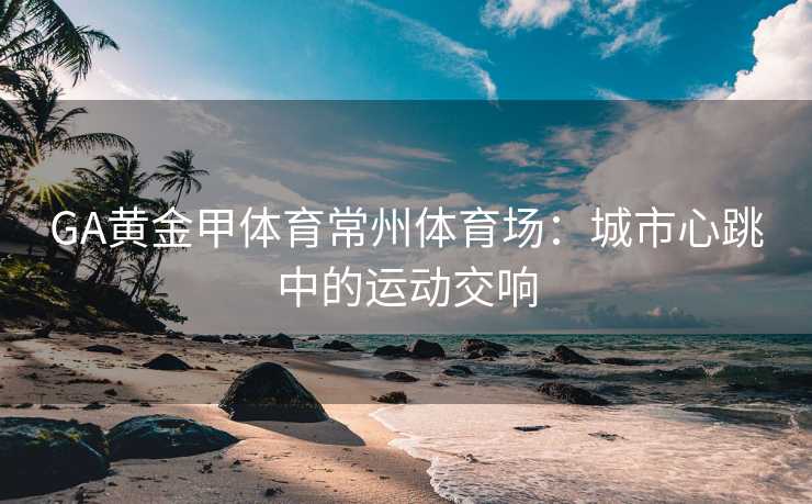 GA黄金甲体育常州体育场：城市心跳中的运动交响