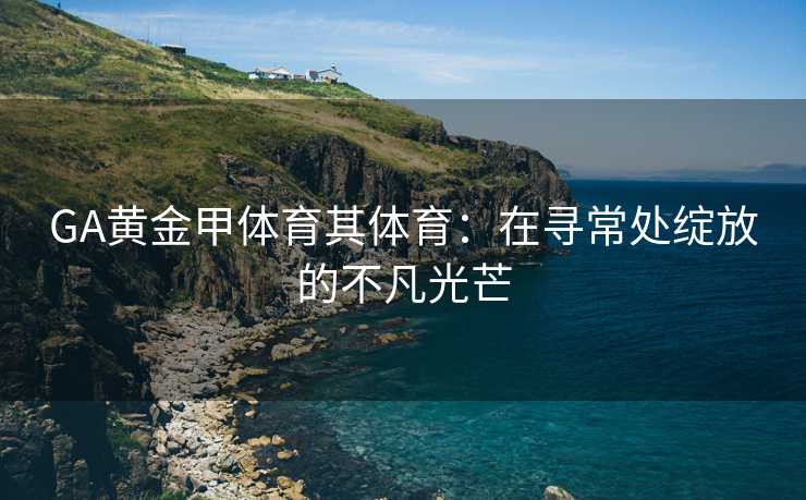GA黄金甲体育其体育：在寻常处绽放的不凡光芒