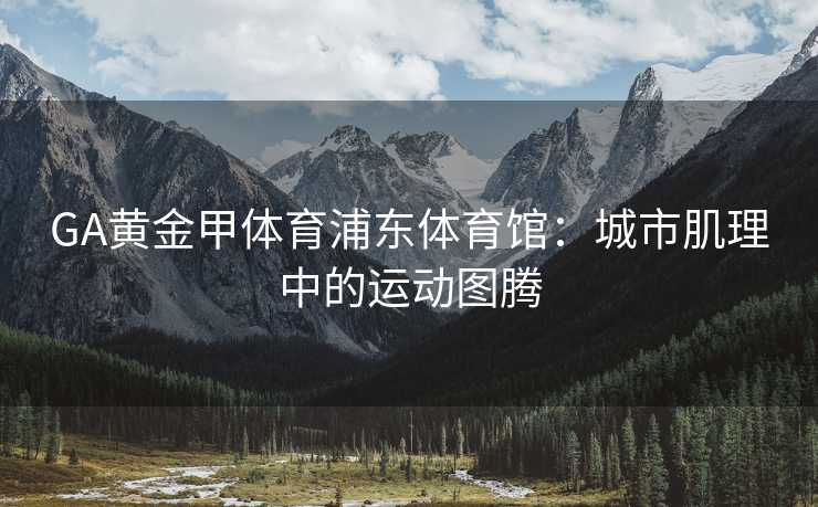 GA黄金甲体育浦东体育馆：城市肌理中的运动图腾
