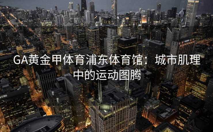 GA黄金甲体育浦东体育馆：城市肌理中的运动图腾