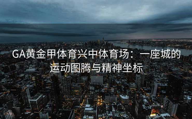 GA黄金甲体育兴中体育场：一座城的运动图腾与精神坐标