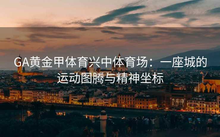 GA黄金甲体育兴中体育场：一座城的运动图腾与精神坐标