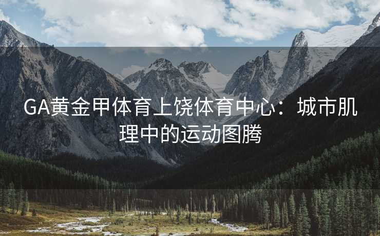 GA黄金甲体育上饶体育中心：城市肌理中的运动图腾