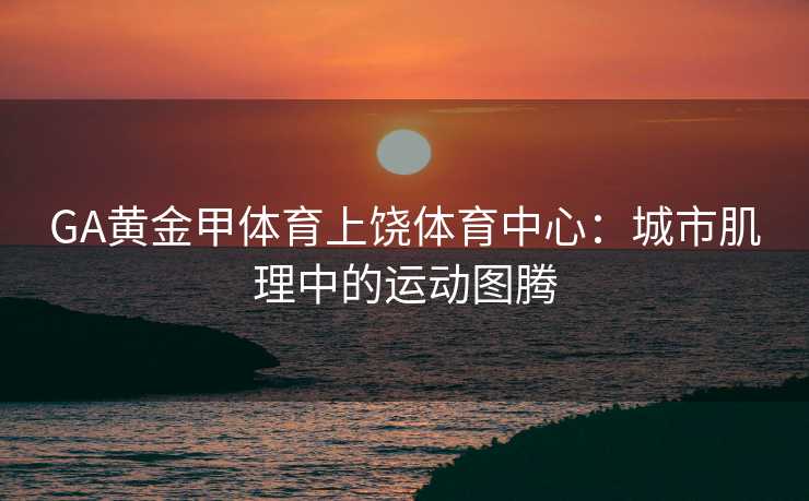 GA黄金甲体育上饶体育中心：城市肌理中的运动图腾