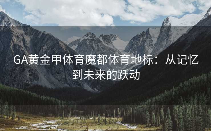 GA黄金甲体育魔都体育地标：从记忆到未来的跃动