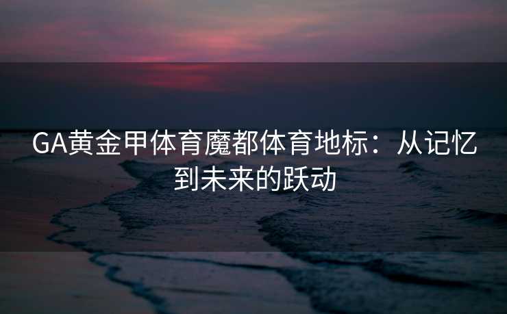 GA黄金甲体育魔都体育地标：从记忆到未来的跃动
