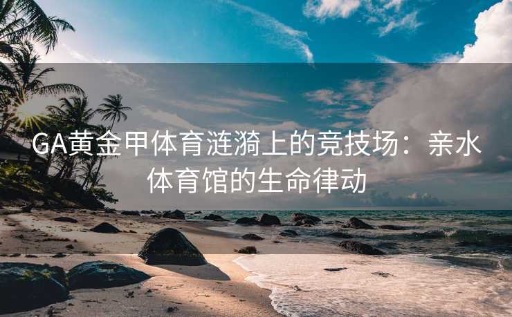 GA黄金甲体育涟漪上的竞技场：亲水体育馆的生命律动