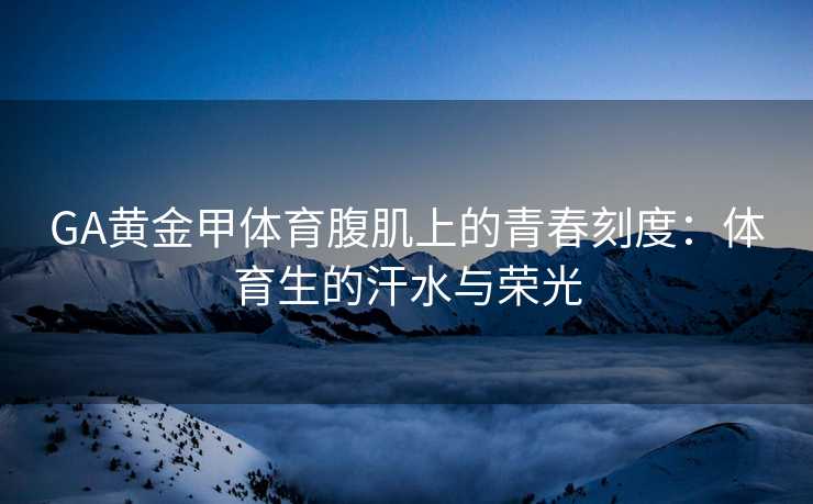 GA黄金甲体育腹肌上的青春刻度：体育生的汗水与荣光
