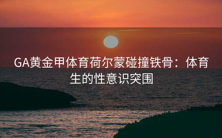 GA黄金甲体育荷尔蒙碰撞铁骨：体育生的性意识突围