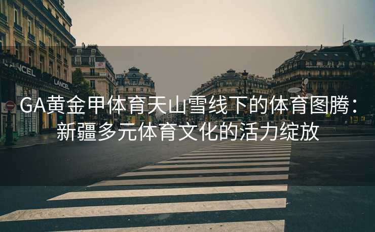 GA黄金甲体育天山雪线下的体育图腾：新疆多元体育文化的活力绽放