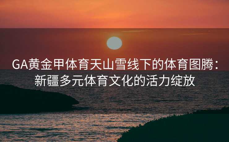 GA黄金甲体育天山雪线下的体育图腾：新疆多元体育文化的活力绽放