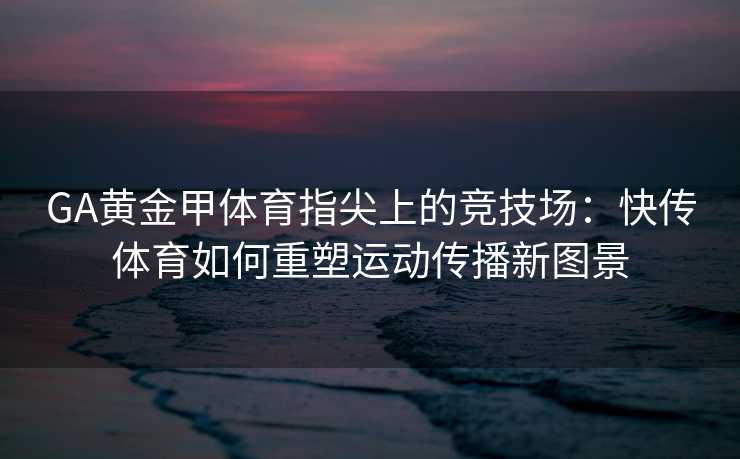 GA黄金甲体育指尖上的竞技场：快传体育如何重塑运动传播新图景