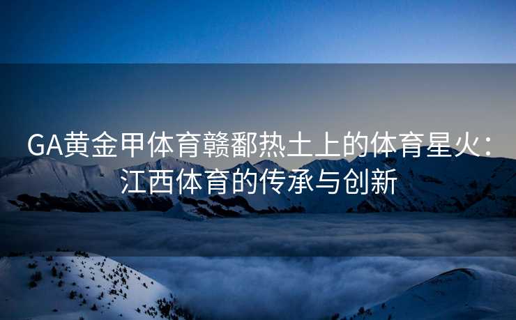 GA黄金甲体育赣鄱热土上的体育星火：江西体育的传承与创新