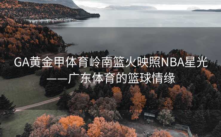 GA黄金甲体育岭南篮火映照NBA星光——广东体育的篮球情缘