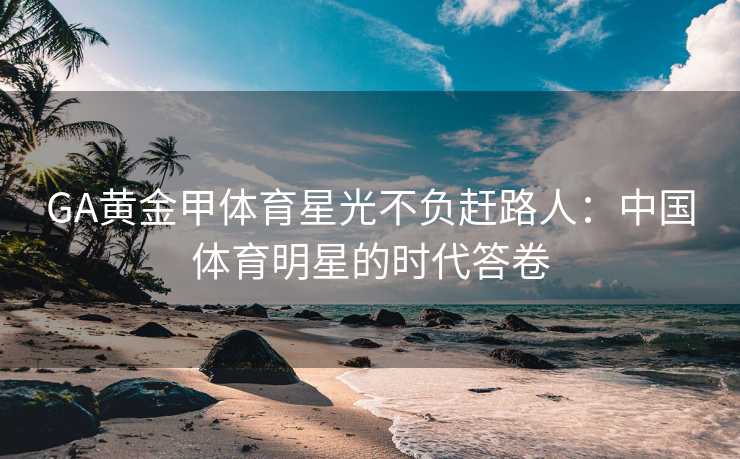 GA黄金甲体育星光不负赶路人：中国体育明星的时代答卷