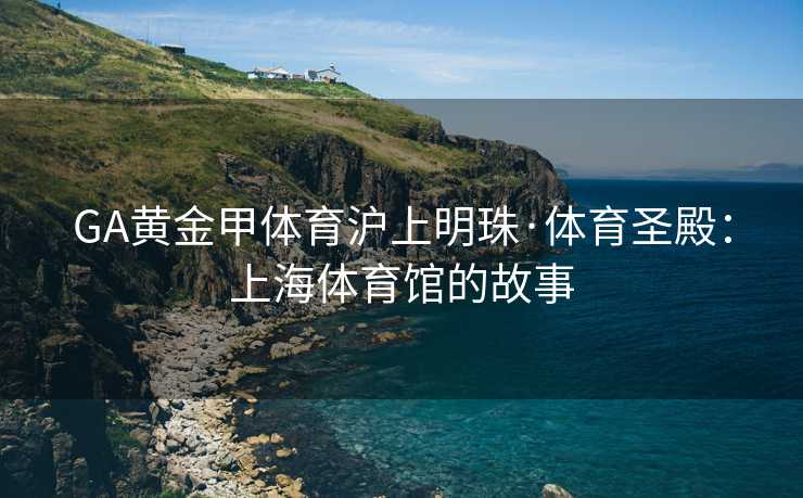 GA黄金甲体育沪上明珠·体育圣殿：上海体育馆的故事