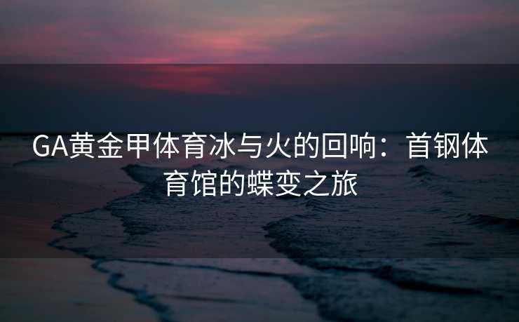 GA黄金甲体育冰与火的回响：首钢体育馆的蝶变之旅