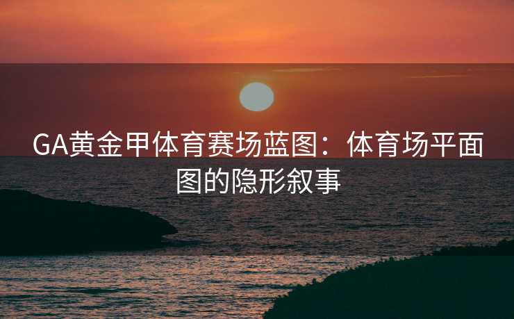 GA黄金甲体育赛场蓝图：体育场平面图的隐形叙事
