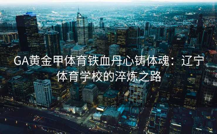 GA黄金甲体育铁血丹心铸体魂：辽宁体育学校的淬炼之路