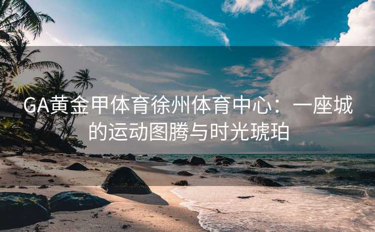 GA黄金甲体育徐州体育中心：一座城的运动图腾与时光琥珀