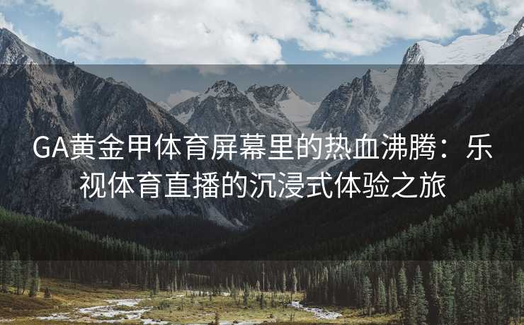 GA黄金甲体育屏幕里的热血沸腾：乐视体育直播的沉浸式体验之旅