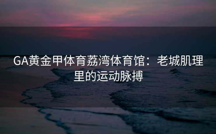 GA黄金甲体育荔湾体育馆：老城肌理里的运动脉搏