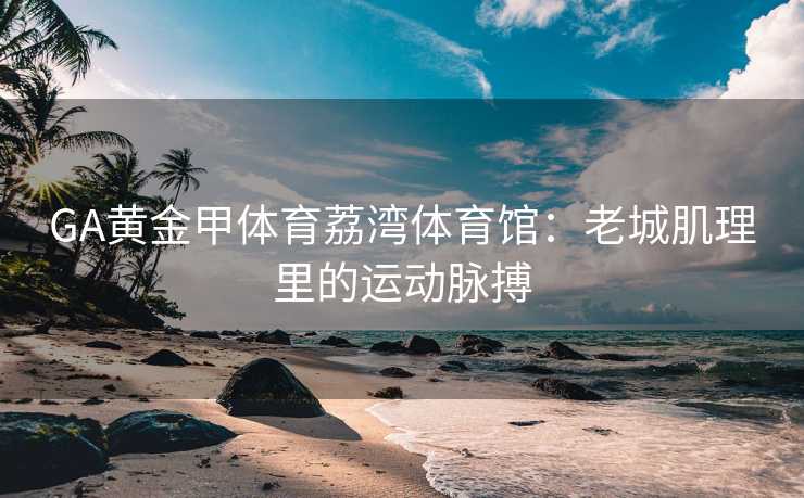 GA黄金甲体育荔湾体育馆：老城肌理里的运动脉搏