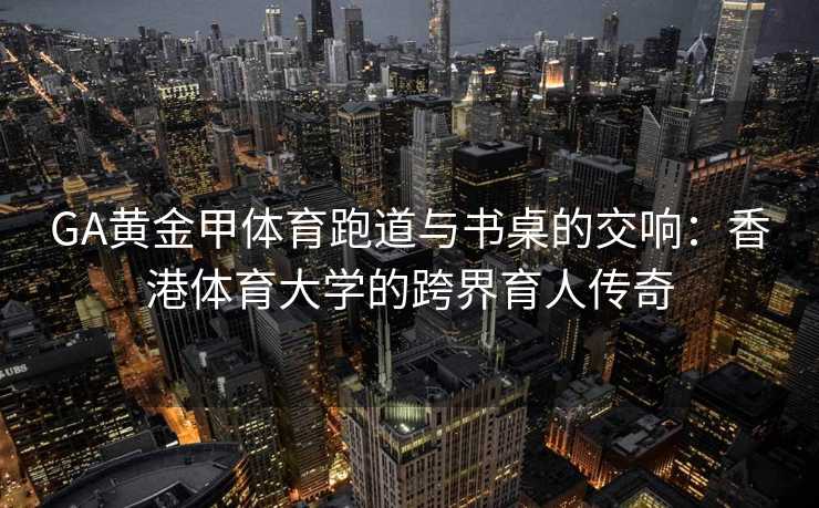 GA黄金甲体育跑道与书桌的交响：香港体育大学的跨界育人传奇