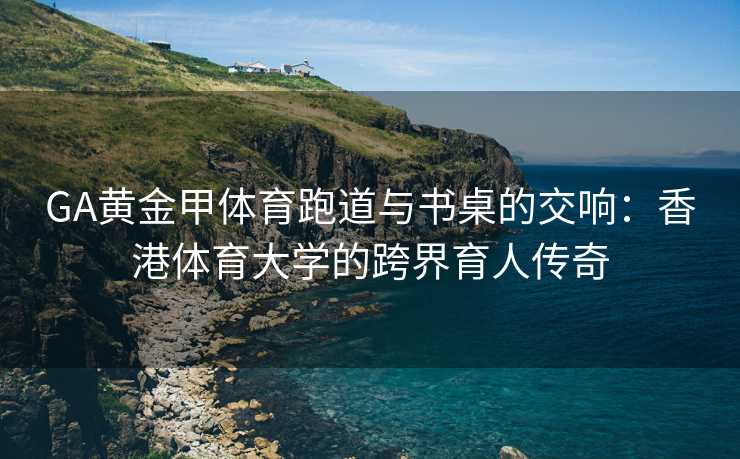 GA黄金甲体育跑道与书桌的交响：香港体育大学的跨界育人传奇